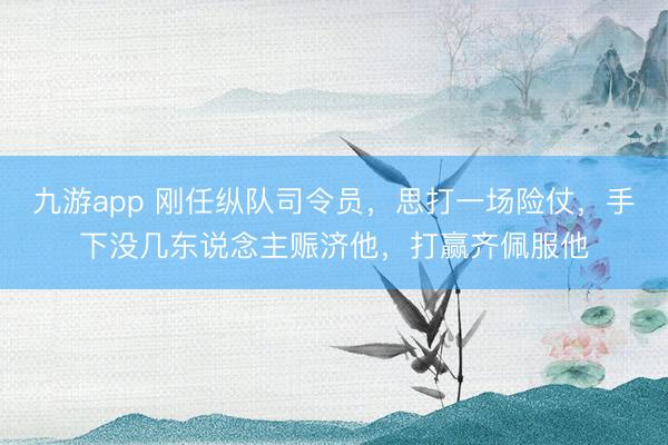 九游app 刚任纵队司令员,思打一场险仗,手下没几东说念主赈济他,打赢齐佩服他