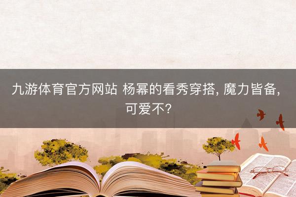 九游体育官方网站 杨幂的看秀穿搭， 魔力皆备， 可爱不?
