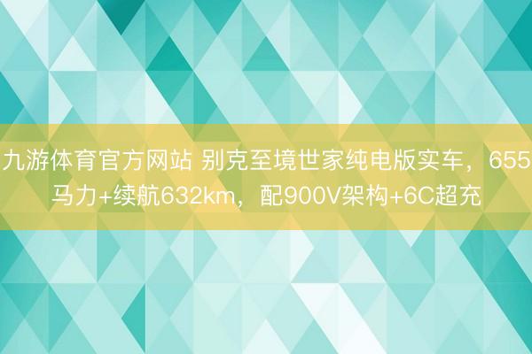 九游体育官方网站 别克至境世家纯电版实车，655马力+续航632km，配900V架构+6C超充
