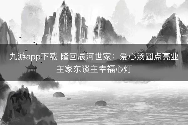 九游app下载 隆回辰河世家：爱心汤圆点亮业主家东谈主幸福心灯