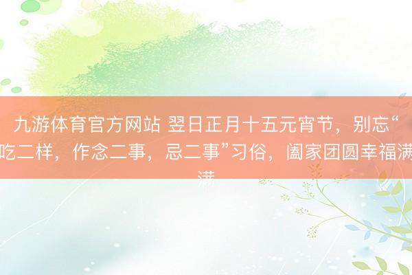 九游体育官方网站 翌日正月十五元宵节,别忘“吃二样,作念二事,忌二事”习俗,阖家团圆幸福满