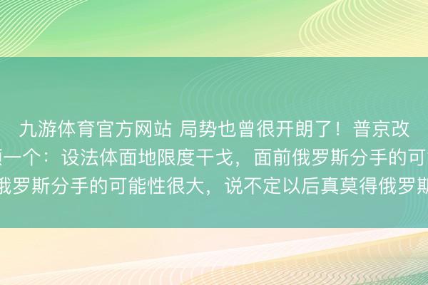 九游体育官方网站 局势也曾很开朗了！普京改换世界力量，主义只须一个：设法体面地限度干戈，面前俄罗斯分手的可能性很大，说不定以后真莫得俄罗斯这个国度