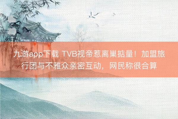 九游app下载 TVB视帝惹离巢掂量！加盟旅行团与不雅众亲密互动，网民称很合算