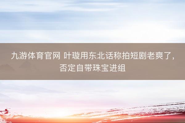 九游体育官网 叶璇用东北话称拍短剧老爽了，否定自带珠宝进组
