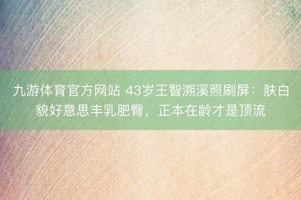 九游体育官方网站 43岁王智溯溪照刷屏:肤白貌好意思丰乳肥臀,正本在龄才是顶流