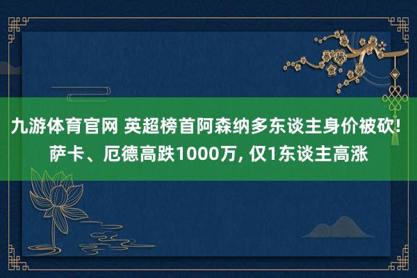 九游体育官网 英超榜首阿森纳多东谈主身价被砍! 萨卡、厄德高跌1000万， 仅1东谈主高涨