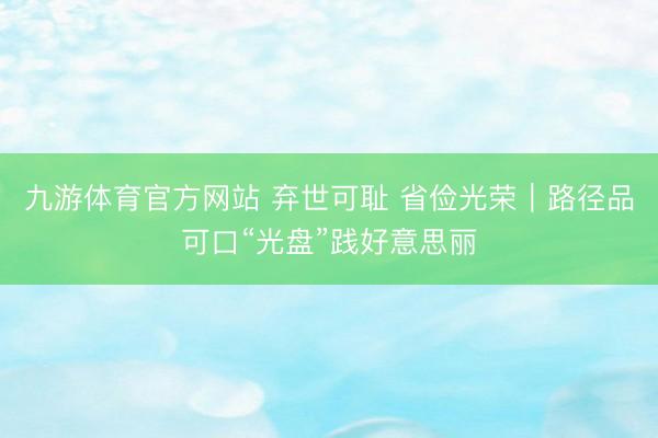 九游体育官方网站 弃世可耻 省俭光荣｜路径品可口“光盘”践好意思丽