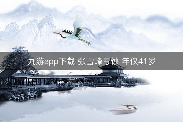 九游app下载 张雪峰亏蚀 年仅41岁