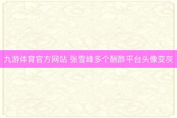 九游体育官方网站 张雪峰多个酬酢平台头像变灰