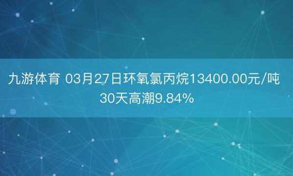 九游体育 03月27日环氧氯丙烷13400.00元/吨 30天高潮9.84%