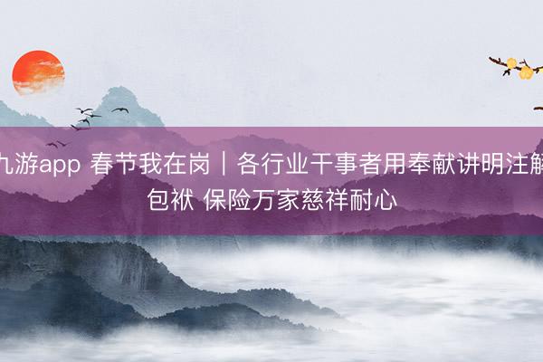 九游app 春节我在岗｜各行业干事者用奉献讲明注解包袱 保险万家慈祥耐心