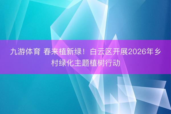 九游体育 春来植新绿！白云区开展2026年乡村绿化主题植树行动