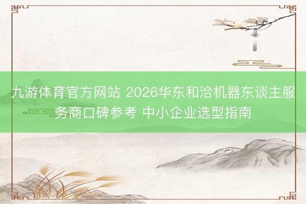 九游体育官方网站 2026华东和洽机器东谈主服务商口碑参考 中小企业选型指南