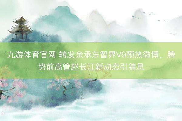 九游体育官网 转发余承东智界V9预热微博，腾势前高管赵长江新动态引猜思