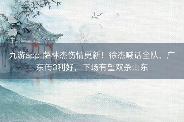 九游app 萨林杰伤情更新！徐杰喊话全队，广东传3利好，下场有望双杀山东