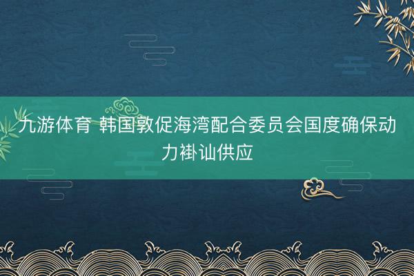 九游体育 韩国敦促海湾配合委员会国度确保动力褂讪供应
