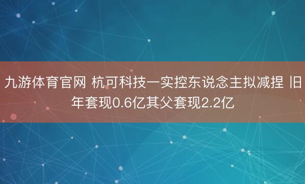 九游体育官网 杭可科技一实控东说念主拟减捏 旧年套现0.6亿其父套现2.2亿