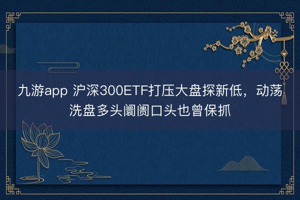 九游app 沪深300ETF打压大盘探新低,动荡洗盘多头阛阓口头也曾保抓