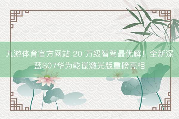 九游体育官方网站 20 万级智驾最优解！全新深蓝S07华为乾崑激光版重磅亮相