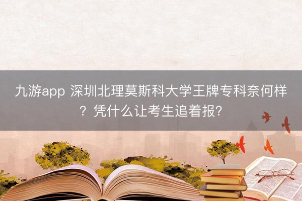 九游app 深圳北理莫斯科大学王牌专科奈何样？凭什么让考生追着报？