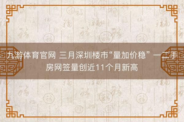 九游体育官网 三月深圳楼市“量加价稳” 一二手房网签量创近11个月新高