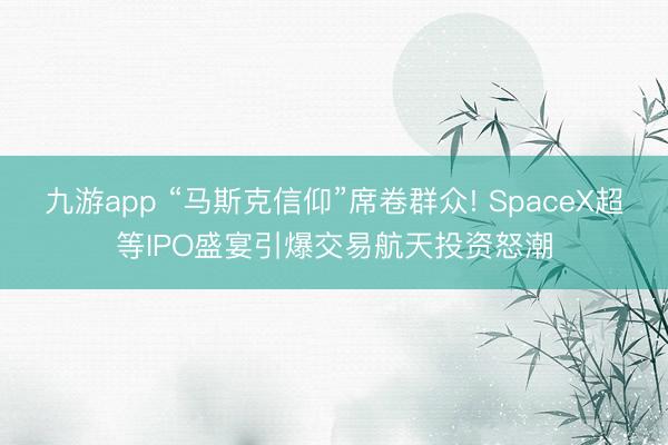 九游app “马斯克信仰”席卷群众! SpaceX超等IPO盛宴引爆交易航天投资怒潮
