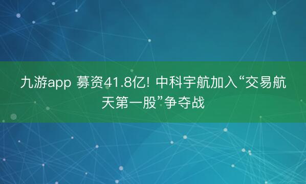 九游app 募资41.8亿! 中科宇航加入“交易航天第一股”争夺战