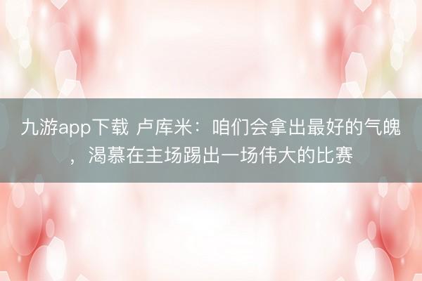 九游app下载 卢库米：咱们会拿出最好的气魄，渴慕在主场踢出一场伟大的比赛