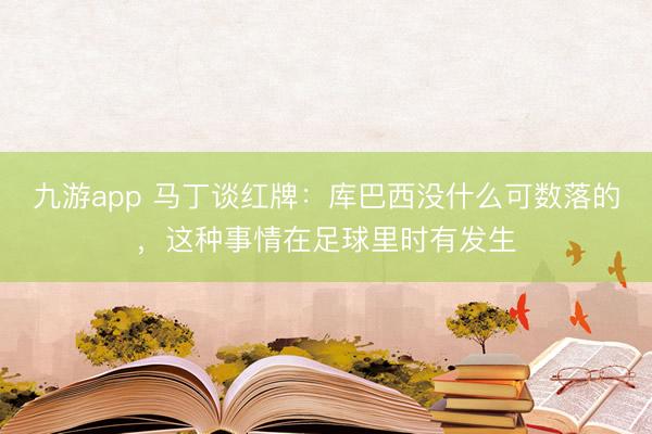 九游app 马丁谈红牌:库巴西没什么可数落的,这种事情在足球里时有发生