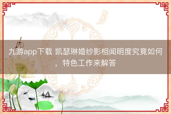 九游app下载 凯瑟琳婚纱影相闻明度究竟如何，特色工作来解答