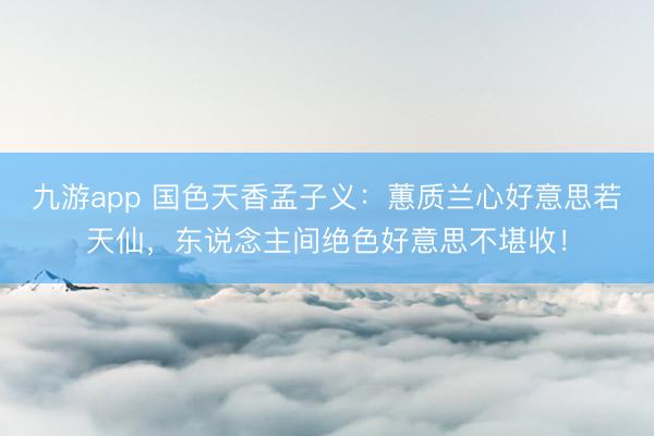九游app 国色天香孟子义：蕙质兰心好意思若天仙，东说念主间绝色好意思不堪收！