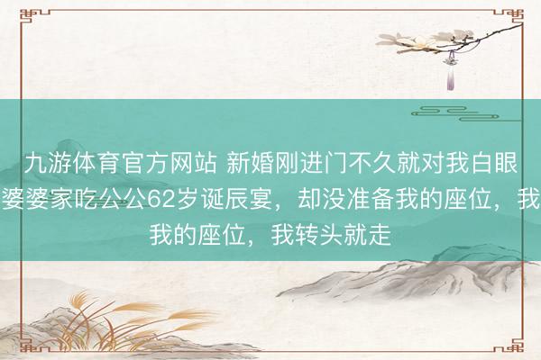九游体育官方网站 新婚刚进门不久就对我白眼相待，去婆婆家吃公公62岁诞辰宴，却没准备我的座位，我转头就走