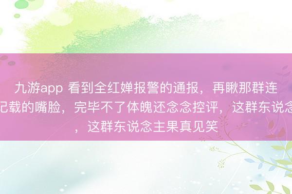 九游app 看到全红婵报警的通报，再瞅那群连夜退群狂删记载的嘴脸，完毕不了体魄还念念控评，这群东说念主果真见笑