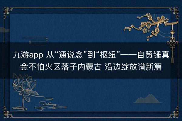 九游app 从“通说念”到“枢纽”——自贸锤真金不怕火区落子内蒙古 沿边绽放谱新篇