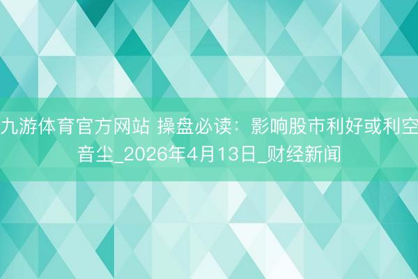 九游体育官方网站 操盘必读：影响股市利好或利空音尘_2026年4月13日_财经新闻