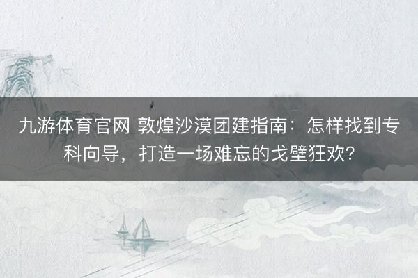 九游体育官网 敦煌沙漠团建指南：怎样找到专科向导，打造一场难忘的戈壁狂欢？