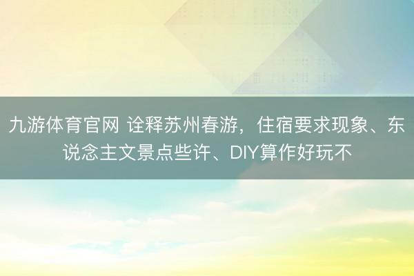 九游体育官网 诠释苏州春游，住宿要求现象、东说念主文景点些许、DIY算作好玩不