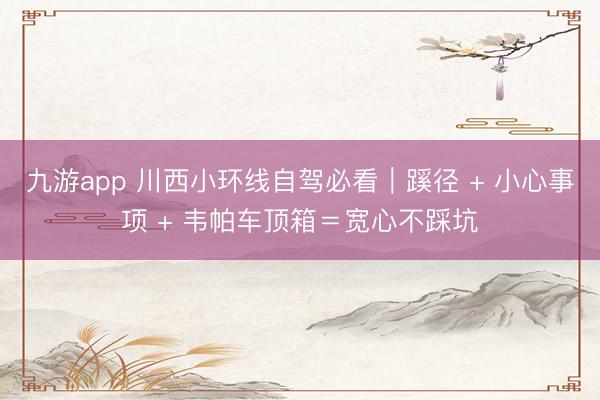 九游app 川西小环线自驾必看｜蹊径 + 小心事项 + 韦帕车顶箱＝宽心不踩坑