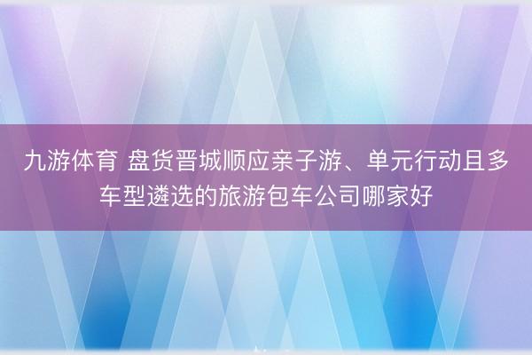 九游体育 盘货晋城顺应亲子游、单元行动且多车型遴选的旅游包车公司哪家好
