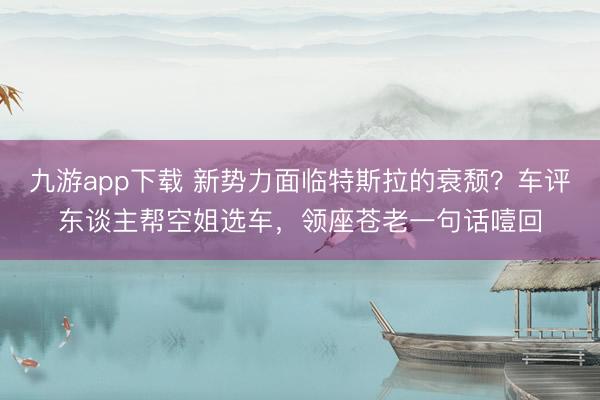 九游app下载 新势力面临特斯拉的衰颓？车评东谈主帮空姐选车，领座苍老一句话噎回