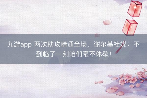 九游app 两次助攻精通全场，谢尔基社媒：不到临了一刻咱们毫不休歇！
