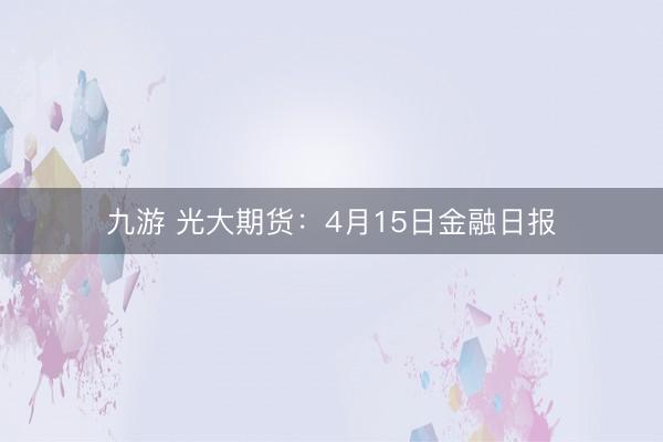 九游 光大期货：4月15日金融日报