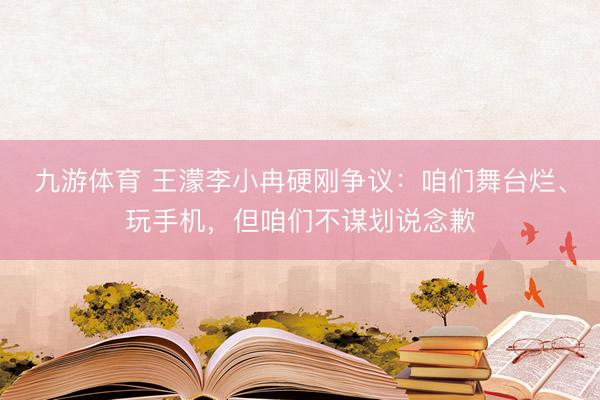 九游体育 王濛李小冉硬刚争议：咱们舞台烂、玩手机，但咱们不谋划说念歉