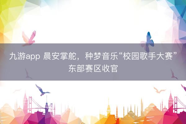 九游app 晨安掌舵，种梦音乐“校园歌手大赛”东部赛区收官