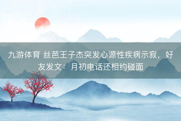 九游体育 丝芭王子杰突发心源性疾病示寂,好友发文:月初电话还相约碰面
