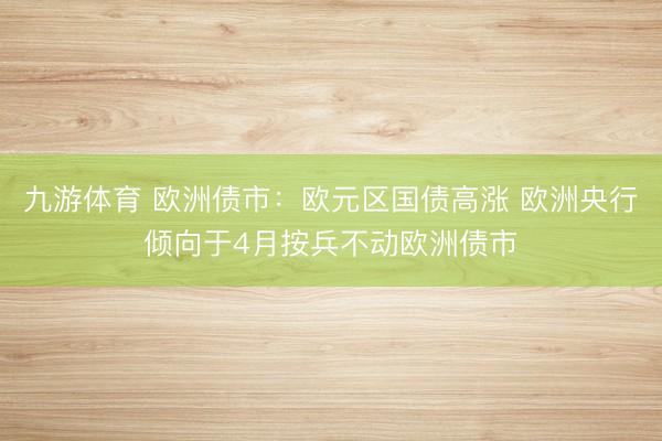 九游体育 欧洲债市：欧元区国债高涨 欧洲央行倾向于4月按兵不动欧洲债市