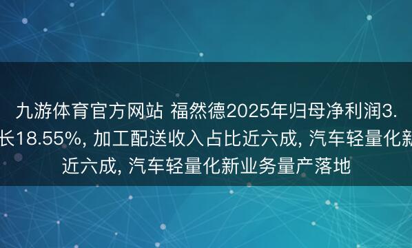 九游体育官方网站 福然德2025年归母净利润3.75亿元同比增长18.55%， 加工配送收入占比近六成， 汽车轻量化新业务量产落地