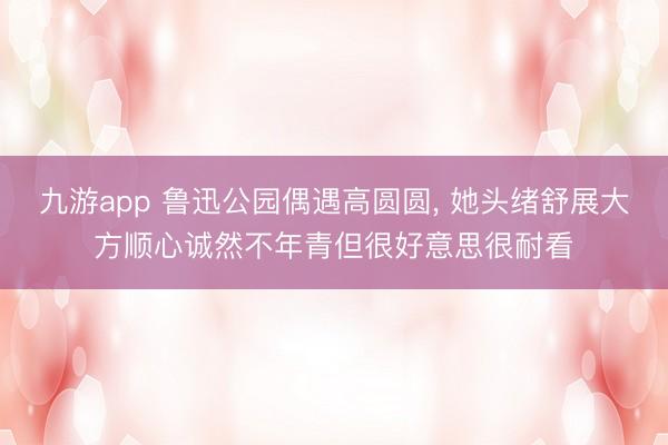 九游app 鲁迅公园偶遇高圆圆， 她头绪舒展大方顺心诚然不年青但很好意思很耐看