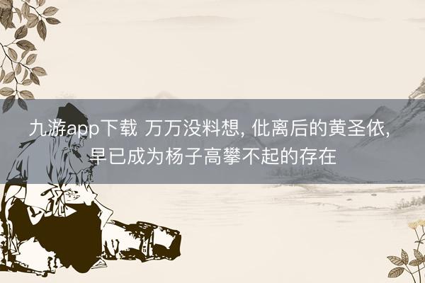 九游app下载 万万没料想， 仳离后的黄圣依， 早已成为杨子高攀不起的存在