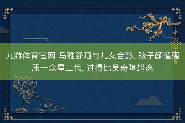 九游体育官网 马雅舒晒与儿女合影， 孩子颜值碾压一众星二代， 过得比吴奇隆超逸